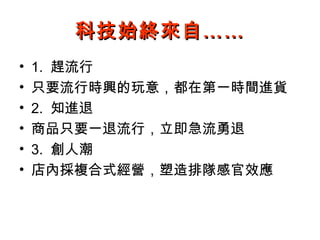 科技始終來自……
•   1. 趕流行
•   只要流行時興的玩意，都在第一時間進貨
•   2. 知進退
•   商品只要一退流行，立即急流勇退
•   3. 創人潮
•   店內採複合式經營，塑造排隊感官效應
 