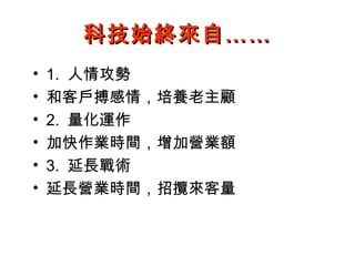科技始終來自……
•   1. 人情攻勢
•   和客戶搏感情，培養老主顧
•   2. 量化運作
•   加快作業時間，增加營業額
•   3. 延長戰術
•   延長營業時間，招攬來客量
 