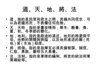 道、天、地、將、法
• 道，指的是民眾和君主之間，具備共同信念，可
  以為君國而死，不畏懼任何危險。
• 天，天時，指的是晝夜晴雨，寒冬、酷暑、春、
  夏、秋、冬季節的變化。
• 地，地利。指的是路途的遠近、地形的險要與平
  坦、地勢的開闊與狹隘，以及地形進退的難 ( 死
  地 ) 易 ( 生地 ) 程度。
• 將，將領。指的是指揮官必須具備智謀、誠信、
  仁慈、勇敢、嚴明五大素養。
• 法，法制。指的是軍隊的編制、將吏的統治和軍
  需補給等。
 