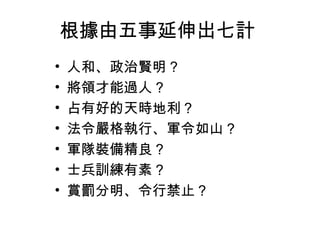 根據由五事延伸出七計
•   人和、政治賢明 ?
•   將領才能過人 ?
•   占有好的天時地利 ?
•   法令嚴格執行、軍令如山 ?
•   軍隊裝備精良 ?
•   士兵訓練有素 ?
•   賞罰分明、令行禁止？
 