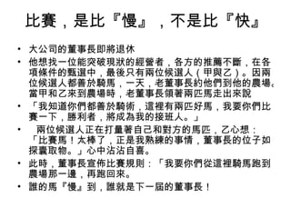 比賽，是比『慢』，不是比『快』
• 大公司的董事長即將退休
• 他想找一位能突破現狀的經營者，各方的推薦不斷，在各
  項條件的甄選中，最後只有兩位候選人（甲與乙）。因兩
  位候選人都善於騎馬，一天，老董事長約他們到他的農場。
  當甲和乙來到農場時，老董事長領著兩匹馬走出來說
• 「我知道你們都善於騎術，這裡有兩匹好馬，我要你們比
  賽一下，勝利者，將成為我的接班人。」
•  兩位候選人正在打量著自己和對方的馬匹，乙心想：
  「比賽馬！太棒了，正是我熟練的事情，董事長的位子如
  探囊取物。」心中沾沾自喜。
• 此時，董事長宣佈比賽規則：「我要你們從這裡騎馬跑到
  農場那一邊，再跑回來。
• 誰的馬『慢』到，誰就是下一屆的董事長！
 