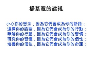 楊基寬的建議

小心你的想法，因為它們會成為你的話語；
選擇你的話語，因為它們會成為你的行動；
瞭解你的行動，因為它們會成為你的習慣；
研究你的習慣，因為它們會成為你的個性；
培養你的個性，因為它們會成為你的命運；
 