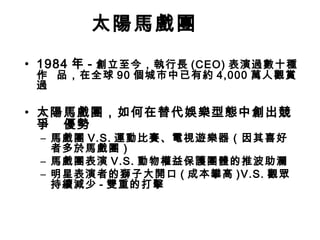 太陽馬戲團
• 1984 年 - 創立至今，執行長 (CEO) 表演過數十種
 作 品，在全球 90 個城市中已有約 4,000 萬人觀賞
 過

• 太陽馬戲團，如何在替代娛樂型態中創出競
  爭 優勢
 – 馬戲團 V.S. 運動比賽、電視遊樂器（因其喜好
   者多於馬戲團）
 – 馬戲團表演 V.S. 動物權益保護團體的推波助瀾
 – 明星表演者的獅子大開口 ( 成本攀高 )V.S. 觀眾
   持續減少 - 雙重的打擊
 