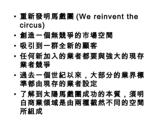 • 重新發明馬戲團 (We reinvent the
  circus)
• 創造一個無競爭的市場空間
• 吸引到一群全新的顧客
• 任何新加入的業者都要與強大的現存
  業者競爭
• 過去一個世紀以來，大部分的業界標
  準都由現存的業者設定
• 了解到太陽馬戲團成功的本質，須明
  白商業領域是由兩種截然不同的空間
  所組成
 