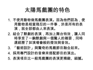 太陽馬戲團的特色
1. 不使用動物做馬戲團表演。因為他們認為，使
   用動物是相當殘忍的一件事，於是所有的表
   演，就全部都由人來表演。
2. 結合了默劇的表演，再加上舞台特效，讓人同
   時享受了一齣默劇與一個驚人的雜耍，同時
   還經歷了如演場會般的燈效與音效。
3. 「藝術設計」與驚奇的馬戲節目融合起來。
4. 採用專門設計的音樂來搭配節目的演出。
5. 表演項目比一般馬戲團的表演更精緻、細膩。
 