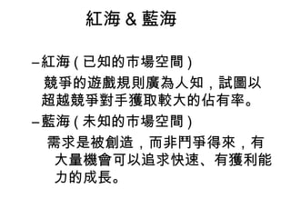 紅海 & 藍海

– 紅海 ( 已知的市場空間 )
  競爭的遊戲規則廣為人知，試圖以
  超越競爭對手獲取較大的佔有率。
– 藍海 ( 未知的市場空間 )
  需求是被創造，而非鬥爭得來，有
   大量機會可以追求快速、有獲利能
   力的成長。
 
