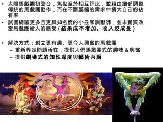 • 太陽馬戲團初登台，焦點至於相互評比，並藉由細部調整
  傳統的馬戲團動作，而在不斷萎縮的需求中擴大自己的佔
  有率
• 試圖網羅更多且更具知名度的小丑和訓獸師，並未實質改
  變馬戲團給人的感受 ( 結果成本增加、收入沒成長 )

• 解決方式：創立更有趣、更令人興奮的馬戲團
  – 重新界定問題所在，提供人們馬戲團式的趣味 & 興奮
  – 提供劇場式的知性深度與藝術內涵
 