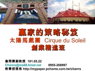 贏家的策略秘笈
  太陽馬戲團 Cirque du Soleil
              創業精進班
詹翔霖副教授 101.05.22
Chanrs@ms68.hinet.net 0955-268997
教學部落格 http://mypaper.pchome.com.tw/chanrs
 