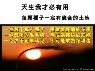 天生我才必有用
   每顆種子一定有適合的土地

一粒貌不驚人種子，隱藏著燦爛的花季
一條醜陋的毛毛蟲，可成為繽紛的彩蝶
一位少不更事幼兒，卻可能成為領導者
 