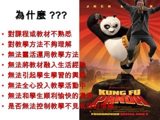 為什麼 ???
•   對課程或教材不熟悉
•   對教學方法不夠理解
•   無法靈活運用教學方法
•   無法將教材融入生活經驗
•   無法引起學生學習的興趣
•   無法全心投入教學活動中
•   無法和學生順利愉快的溝通
•   是否無法控制教學不見成效的情緒
 