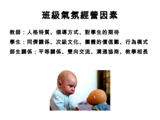 班級氣氛經營因素
教師：人格特質、領導方式、對學生的期待
學生：同儕關係、次級文化、團體的價值觀、行為模式
師生關係：平等關係、雙向交流、溝通協商、教學相長
 