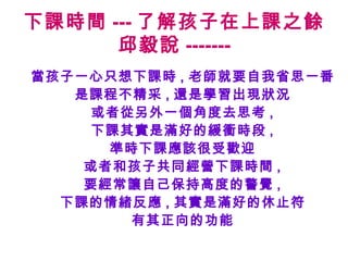 下課時間 --- 了解孩子在上課之餘
      邱毅說 -------
當孩子一心只想下課時 , 老師就要自我省思一番
   是課程不精采 , 還是學習出現狀況
     或者從另外一個角度去思考 ,
     下課其實是滿好的緩衝時段 ,
      準時下課應該很受歡迎
    或者和孩子共同經營下課時間 ,
    要經常讓自己保持高度的警覺 ,
  下課的情緒反應 , 其實是滿好的休止符
        有其正向的功能
 