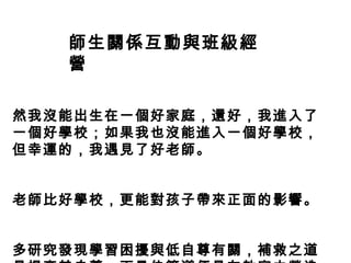 師生關係互動與班級經
   營

然我沒能出生在一個好家庭，還好，我進入了
一個好學校；如果我也沒能進入一個好學校，
但幸運的，我遇見了好老師。


老師比好學校，更能對孩子帶來正面的影響。


多研究發現學習困擾與低自尊有關，補救之道
 