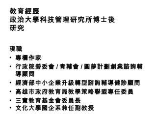 教育經歷
政治大學科技管理研究所博士後
研究

現職
• 專欄作家
• 行政院勞委會 / 青輔會 / 圓夢計劃創業諮詢輔
  導顧問
• 經濟部中小企業升級轉型諮詢輔導健診顧問
• 高雄市政府教育局教學策略聯盟專任委員
• 三寶教育基金會委員長
• 文化大學國企系兼任副教授
 