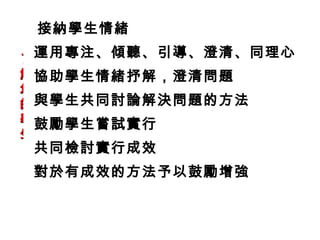 接納學生情緒
運用專注、傾聽、引導、澄清、同理心
了
解 協助學生情緒抒解，澄清問題
您
的 與學生共同討論解決問題的方法
學 鼓勵學生嘗試實行
生
共同檢討實行成效
 對於有成效的方法予以鼓勵增強
 