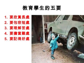 教育學生的五要
1.   要欣賞長處
2.   要包容短處
3.   要理解苦處
4.   要擔當難處
5.   要記得好處
 