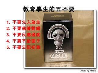 教育學生的五不要

1.   不要先入為主
2.   不要執著對錯
3.   不要反應過度
4.   不要不給面子
5.   不要忘記初衷
 