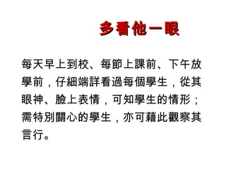 多看他一眼

每天早上到校、每節上課前、下午放
學前，仔細端詳看過每個學生，從其
眼神、臉上表情，可知學生的情形；
需特別關心的學生，亦可藉此觀察其
言行。
 