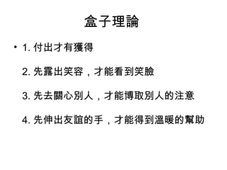 盒子理論
• 1. 付出才有獲得

 2. 先露出笑容，才能看到笑臉

 3. 先去關心別人，才能博取別人的注意

 4. 先伸出友誼的手，才能得到溫暖的幫助
 