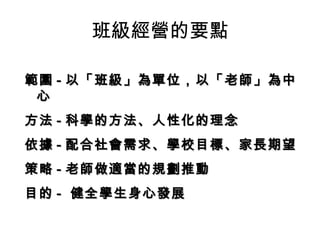 班級經營的要點

範圍 - 以「班級」為單位，以「老師」為中
 心
方法 - 科學的方法、人性化的理念
依據 - 配合社會需求、學校目標、家長期望
策略 - 老師做適當的規劃推動
目的 - 健全學生身心發展
 