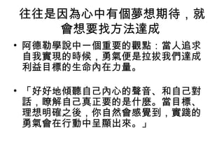 往往是因為心中有個夢想期待，就
   會想要找方法達成
• 阿德勒學說中一個重要的觀點：當人追求
  自我實現的時候，勇氣便是拉拔我們達成
  利益目標的生命內在力量。

• 「好好地傾聽自己內心的聲音、和自己對
  話，瞭解自己真正要的是什麼。當目標、
  理想明確之後，你自然會感覺到，實踐的
  勇氣會在行動中呈顯出來。」
 