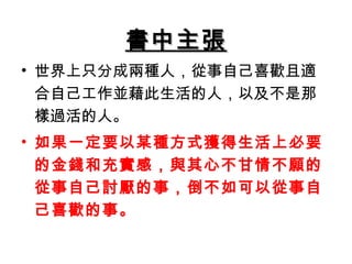 書中主張
• 世界上只分成兩種人，從事自己喜歡且適
  合自己工作並藉此生活的人，以及不是那
  樣過活的人。
• 如果一定要以某種方式獲得生活上必要
  的金錢和充實感，與其心不甘情不願的
  從事自己討厭的事，倒不如可以從事自
  己喜歡的事。
 