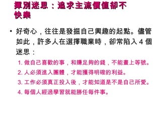 揮別迷思：追求主流價值卻不
快樂
• 好奇心，往往是發掘自己興趣的起點。儘管
  如此，許多人在選擇職業時，卻常陷入 4 個
  迷思：
 1. 做自己喜歡的事，和賺足夠的錢，不能畫上等號。
 2. 人必須進入團體，才能獲得明確的利益。
 3. 工作必須真正投入後，才能知道是不是自己所愛。
 4. 每個人經過學習就能勝任每件事。
 