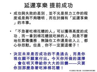 延遲享樂 提前成功
• 成功與失敗的差別，並不光是努力工作的程
  度或是夠不夠聰明，而在於擁有「延遲享樂
  」的本事。

• 「不急著吃棉花糖的人」可以獲得高度的成
  功，而一拿到棉花糖就吃掉的人，則是不斷
  地在累積債務，無論在工作還是收入上，都
  心存怨懟。但是，你不一定要這樣子！

• 決定未來是否成功的不是過去，而是你
  現在願不願意付出。今天你所做的選擇
  ，會在明天帶給你大大的回饋——只要
  你別那麼急著吃掉棉花糖！  本文摘自方智出版《先別急著吃棉花糖》
 