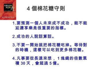 4 個棉花糖守則

1.要預測一個人未來成不成功，能不能
 延遲享樂是很重要的指標。

2.成功的人說話算話。

3.不要一開始就把棉花糖吃掉。等待對
 的時機，這樣可以吃到更多棉花糖。

4.凡事要從長遠來想， 1 塊錢的倍數累
 積 30 天，會超過 5 億。
 