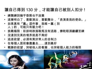 讓自己得到 130 分，才能讓自己被別人扣分 !
• 練舞練到幾乎昏厥也不放棄
• 逐漸明白了，喜歡演出，喜歡舞台，「表演是我的使命。」
• 如果真有『贏』這件事，我唯一贏（別
  人）的，可能只有毅力吧！
• 挑戰極限：彩排時跌落鞍馬沒有退路，擦乾眼淚繼續苦練
• 沒達到完美的境界就是不夠好
• 追逐欲望，必須有異於常人的自制力
• 在每個人面前會盡量去……達到最好
• 戰勝的欲望，突破他人的看扁，也突破個人能力的極限
 