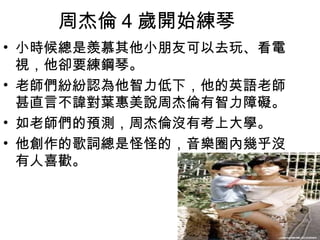 周杰倫 4 歲開始練琴
• 小時候總是羨慕其他小朋友可以去玩、看電
  視，他卻要練鋼琴。
• 老師們紛紛認為他智力低下，他的英語老師
  甚直言不諱對葉惠美說周杰倫有智力障礙。
• 如老師們的預測，周杰倫沒有考上大學。
• 他創作的歌詞總是怪怪的，音樂圈內幾乎沒
  有人喜歡。
 