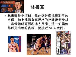 林書豪
• 林書豪從小打球，勇於突破與挑戰對手的
  自信，加上他擁有高規格的控球後衛身材
  ，具備聰明頭腦和過人反應，這一切讓他
  得以更出色的表現，更接近 NBA 大門。
 