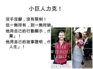 小巨人力克！
沒手沒腳，沒有限制！
從一無所有，到一無所缺。
他用自己的行動顯示，什麼叫作「永不放
 棄」！
他用自己的故事證明，什麼叫作「不設限的
 人生」！
 