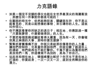 力克語錄
• 如果一個沒手沒腳的傢伙也能在全世界最頂尖的海灘衝浪
  ，那麼任何一件事對你都是可能的！
• 在艱困的時光中，依然能夠前進，關鍵就在於，你不是以
  能看見的，而是以能想像的事物，來引導你的人生。這就
  叫作信心。
• 你不應該看著你所缺乏的過日子；相反地，你應該過一種
  「只要敢夢想，什麼都做得到」的人生。
• 不要把每個面皰或皺紋看得太嚴重，因為有一天，你會碰
  到真正麻煩的大事，那時你要怎麼辦？
• 緊緊抓著舊傷痛不放，你就只是給那些傷害你的人力量，
  讓他們控制你；可是當你原諒他們，你就切斷了跟這些人
  的連結，他們就再也不能打擊你。千萬不要以為寬恕他們
  是放他們一馬，你這樣做不為別的，是為了你自己。
• 站起來和倒在地上，哪個感覺比較好？你天生不是在地上
  打滾的，你要起身，一次一次又一次，直到全然釋放你的
  潛力。
 