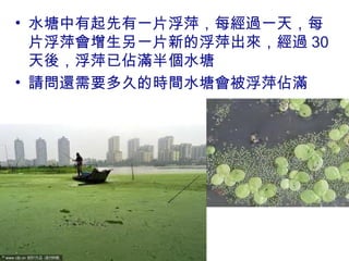 • 水塘中有起先有一片浮萍，每經過一天，每
  片浮萍會增生另一片新的浮萍出來，經過 30
  天後，浮萍已佔滿半個水塘
• 請問還需要多久的時間水塘會被浮萍佔滿
 