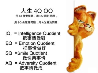 人生 4Q OO
    用 IQ 發覺問題，用 EQ 面對問題，

    用 SQ 去超越問題，用 AQ 解決問題



IQ = Intelligence Quotient
       把事情做對
EQ = Emotion Quotient
        把事情做好
SQ =Smile Quotient
       做快樂事情
AQ = Adversity Quotient
      把事情做成
 