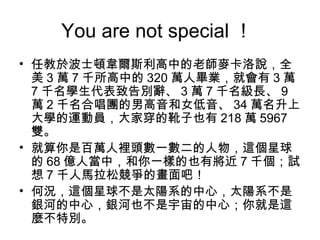 You are not special ！
• 任教於波士頓韋爾斯利高中的老師麥卡洛說，全
  美 3 萬 7 千所高中的 320 萬人畢業，就會有 3 萬
  7 千名學生代表致告別辭、 3 萬 7 千名級長、 9
  萬 2 千名合唱團的男高音和女低音、 34 萬名升上
  大學的運動員，大家穿的靴子也有 218 萬 5967
  雙。
• 就算你是百萬人裡頭數一數二的人物，這個星球
  的 68 億人當中，和你一樣的也有將近 7 千個；試
  想 7 千人馬拉松競爭的畫面吧！
• 何況，這個星球不是太陽系的中心，太陽系不是
  銀河的中心，銀河也不是宇宙的中心；你就是這
  麼不特別。
 