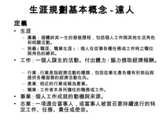 生涯規劃基本概念 - 達人
定義
• 生涯
 – 廣義：個體終其一生的發展歷程，包括個人工作與其他生活角色
   和相關活動。
 – 狹義 ( 職涯、職業生涯 ) ：個人在從事各種任務或工作時之職位
   與角色的總和。
• 工作 : 一個人謀生的活動。付出體力 / 腦力換取經濟報酬。

 – 行業 : 行業是指經濟活動的種類，包括從事生產各種有形物品與
   提供各種服務的經濟活動在內。
 – 產業 : 相近的行業或稱為產業。
 – 職業 : 工作者本身所擔任的職務或工作。
• 事業 : 個人工作成就的動機與來源。
• 志業 : 一項適合當事人，或當事人被宣召要持續進行的特
  定工作、任務、責任或使命。
 