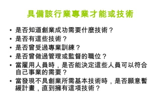 具備該行業專業才能或技術
• 是否知道創業成功需要什麼技術？
• 是否有這些技術？
• 是否曾受過專業訓練？
• 是否曾做過管理或監督的職位？
• 當雇用人員時，是否能決定這些人員可以符合
  自己事業的需要？
• 當發現不具創業所需基本技術時，是否願意暫
  緩計畫，直到擁有這項技術？
 