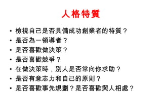 人格特質
•   檢視自己是否具備成功創業者的特質？
•   是否為一領導者？
•   是否喜歡做決策？
•   是否喜歡競爭？
•   在做決策時，別人是否常向你求助？
•   是否有意志力和自己的原則？
•   是否喜歡事先規劃？是否喜歡與人相處？
 