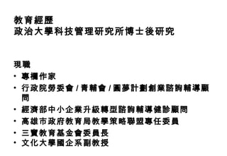 教育經歷
政治大學科技管理研究所博士後研究


現職
• 專欄作家
• 行政院勞委會 / 青輔會 / 圓夢計劃創業諮詢輔導顧
  問
• 經濟部中小企業升級轉型諮詢輔導健診顧問
• 高雄市政府教育局教學策略聯盟專任委員
• 三寶教育基金會委員長
• 文化大學國企系副教授
 
