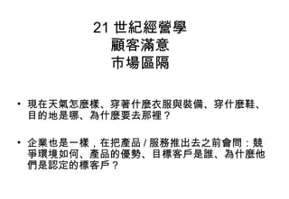 21 世紀經營學
          顧客滿意
          市場區隔

• 現在天氣怎麼樣、穿著什麼衣服與裝備、穿什麼鞋、
  目的地是哪、為什麼要去那裡？

• 企業也是一樣，在把產品 / 服務推出去之前會問：競
  爭環境如何、產品的優勢、目標客戶是誰、為什麼他
  們是認定的標客戶？
 