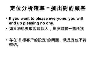 定位分析確準 = 挑出對的顧客
• If you want to please everyone, you will
  end up pleasing no one.
• 如果您想要取悅每個人，那麼您將一無所獲

• 存在”目標客戶的設定”的問題，就是定位不夠
  確切。
 