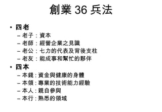 創業 36 兵法
• 四老
 –   老子：資本
 –   老師：經營企業之見識
 –   老公：七力的代表及背後支柱
 –   老友：能成事和幫忙的夥伴
• 四本
 –   本錢 : 資金與健康的身體
 –   本領 : 專業的技術能力經驗
 –   本人 : 親自參與
 –   本行 : 熟悉的領域
 