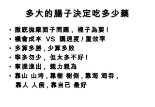 多大的腸子決定吃多少藥
•   撤底拋棄面子問題 , 裡子為要 !
•   機會成本 VS 講速度 / 重效率
•   多算多勝 , 少算多敗
•   寧多勿少 , 但太多不好 !
•   掌握進出 , 親力親為
•   靠山 山垮 , 靠樹 樹倒 , 靠海 海吞 ,
    靠人 人倒 , 靠自己 最好
 