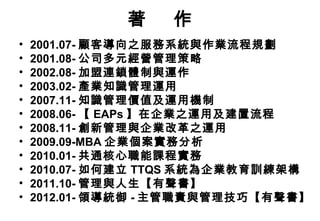 著    作
•   2001.07- 顧客導向之服務系統與作業流程規劃
•   2001.08- 公司多元經營管理策略
•   2002.08- 加盟連鎖體制與運作
•   2003.02- 產業知識管理運用
•   2007.11- 知識管理價值及運用機制
•   2008.06- 【 EAPs 】在企業之運用及建置流程
•   2008.11- 創新管理與企業改革之運用
•   2009.09-MBA 企業個案實務分析
•   2010.01- 共通核心職能課程實務
•   2010.07- 如何建立 TTQS 系統為企業教育訓練架構
•   2011.10- 管理與人生【有聲書】
•   2012.01- 領導統御 - 主管職責與管理技巧【有聲書】
 