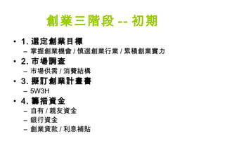 創業三階段 -- 初期
• 1. 選定創業目標
 – 掌握創業機會 / 慎選創業行業 / 累積創業實力
• 2. 市場調查
 – 市場供需 / 消費結構
• 3. 擬訂創業計畫書
 – 5W3H
• 4. 籌措資金
 – 自有 / 親友資金
 – 銀行資金
 – 創業貸款 / 利息補貼
 