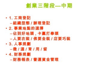 創業三階段—中期

• 1. 工商登記
  – 組織型態 / 辦理登記
• 2. 事業地點的選擇
  – 佔到好地頭 , 卡贏打拳頭
  – 人要衣裝 / 佛要金裝 / 店要巧裝
• 3. 人事規劃
  –徵 / 選 / 育 / 用 / 留
• 4. 財務規劃
  – 財務報表 / 營運資金管理
 
