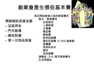 創業會產生哪些基本費用
            商店開始營業之後的管銷費用
              每月 : 管銷費用
開辦期的投資金額        店面租金
– 店面押金          人事薪資
                水電費
– 門市裝潢          電話費
– 器材設備          網路費
                教育訓練費
– 第一次商品進貨       廣告促銷費 5~10% 營業額
                修護費
                原物料成本
                庫存
                其他雜費
              週轉金 : 3~6 個月管銷費用
              生活準備金
 