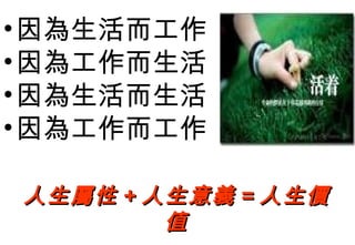 • 因為生活而工作
• 因為工作而生活
• 因為生活而生活
• 因為工作而工作

人生屬性 + 人生意義 = 人生價
        值
 